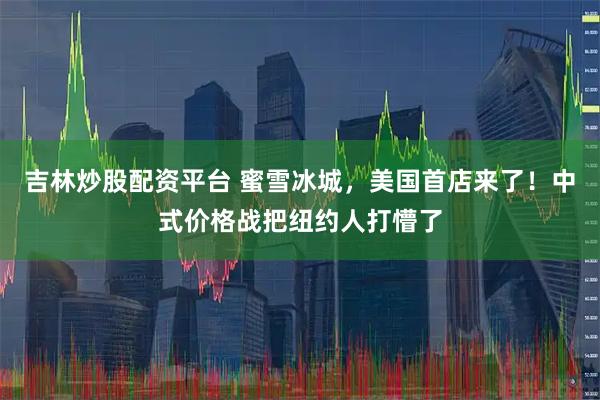 吉林炒股配资平台 蜜雪冰城，美国首店来了！中式价格战把纽约人打懵了