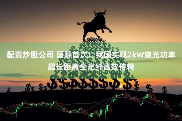 配资炒股公司 国际首次！我国实现2kW激光功率超长距离全光纤高效传输