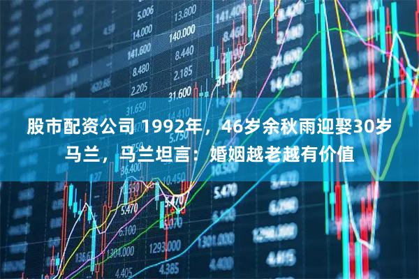 股市配资公司 1992年，46岁余秋雨迎娶30岁马兰，马兰坦言：婚姻越老越有价值