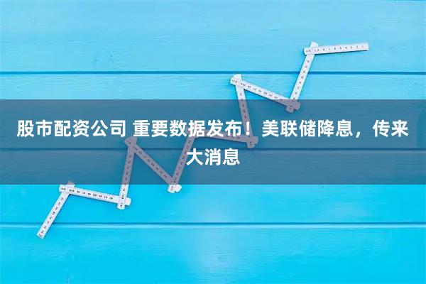 股市配资公司 重要数据发布！美联储降息，传来大消息