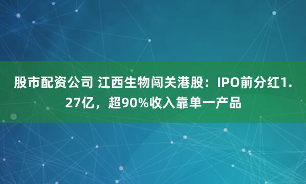 股市配资公司 江西生物闯关港股：IPO前分红1.27亿，超90%收入靠单一产品